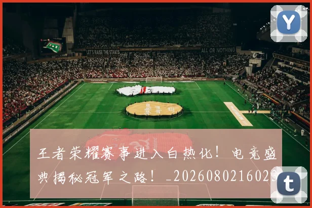 王者荣耀赛事进入白热化！电竞盛典揭秘冠军之路！_20260802160232