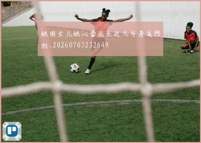 姚明女儿姚沁蕾成长近况与身高预测_20260703232649