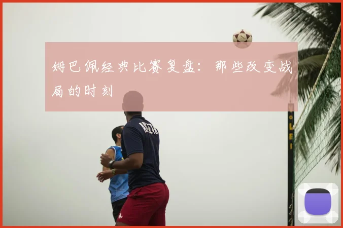 姆巴佩经典比赛复盘：那些改变战局的时刻
