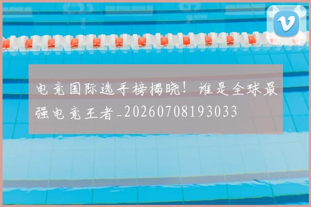 电竞国际选手榜揭晓!谁是全球最强电竞王者_20260708193033