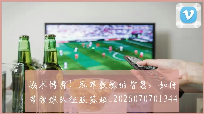 战术博弈！冠军教练的智慧，如何带领球队征服苏超_20260707013449