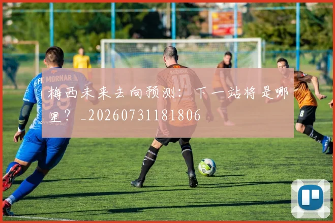 梅西未来去向预测:下一站将是哪里?_20260731181806