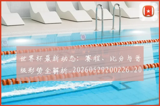 世界杯最新动态：赛程、比分与晋级形势全解析_20260529200226_20260702174340