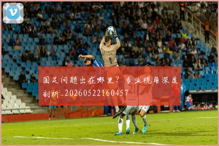 国足问题出在哪里？专业视角深度剖析_20260522160457