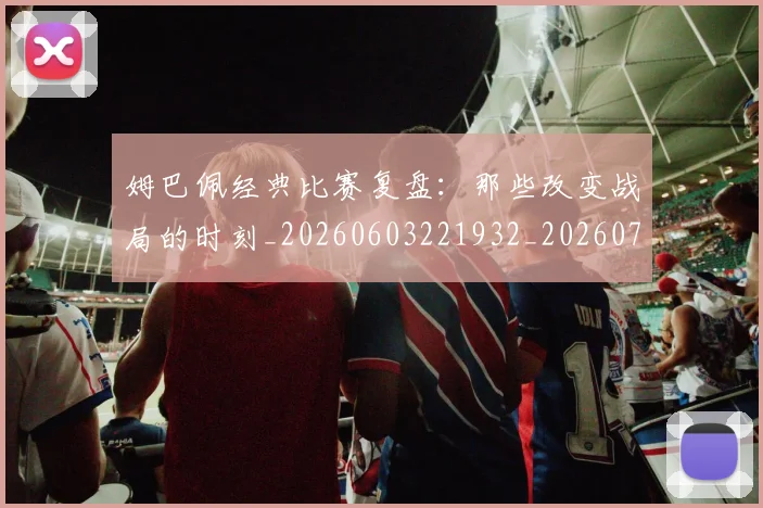 姆巴佩经典比赛复盘：那些改变战局的时刻_20260603221932_20260703232030