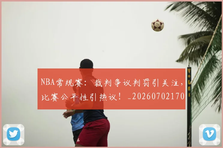 NBA常规赛：裁判争议判罚引关注，比赛公平性引热议！_20260702170404