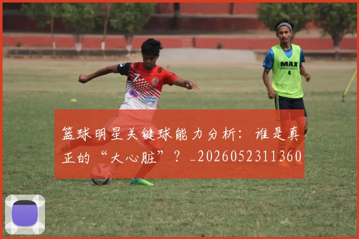 篮球明星关键球能力分析:谁是真正的“大心脏”?_20260523113604
