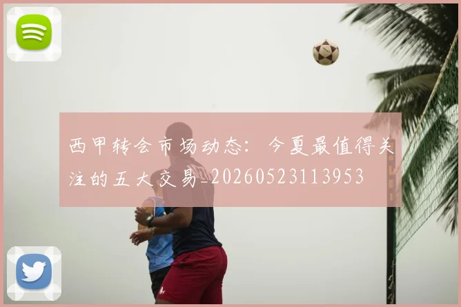西甲转会市场动态:今夏最值得关注的五大交易_20260523113953