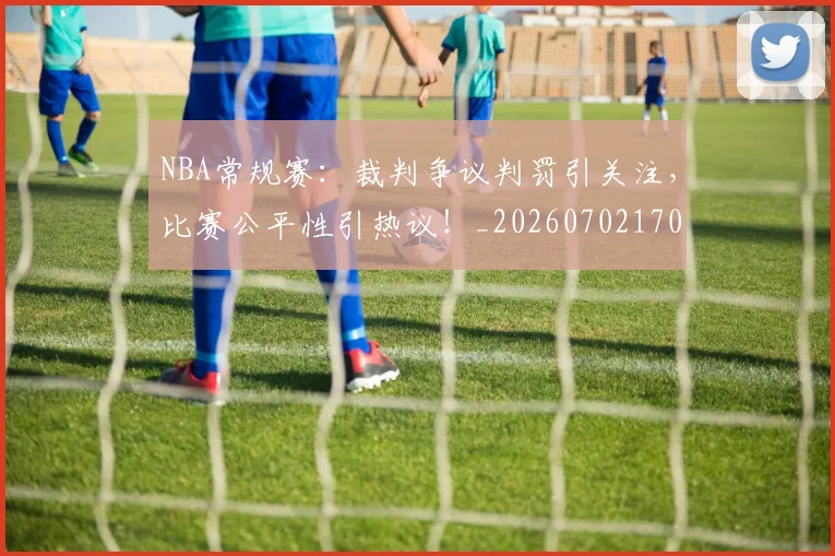 NBA常规赛:裁判争议判罚引关注,比赛公平性引热议!_20260702170404