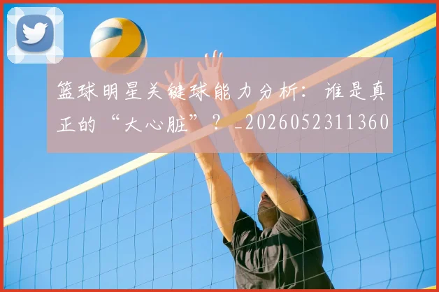 篮球明星关键球能力分析：谁是真正的“大心脏”？_20260523113604