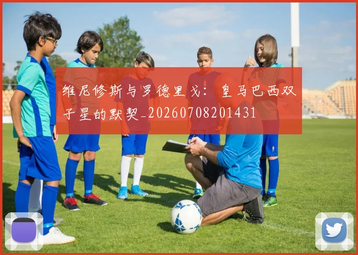 维尼修斯与罗德里戈：皇马巴西双子星的默契_20260708201431