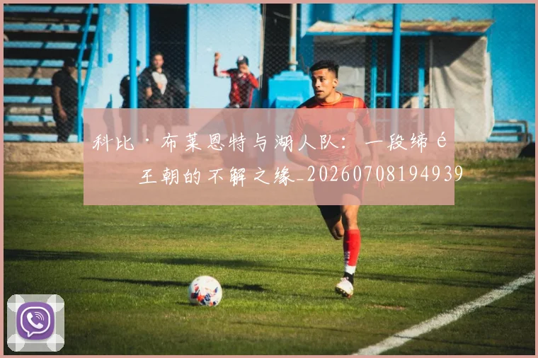 科比·布莱恩特与湖人队:一段缔造王朝的不解之缘_20260708194939