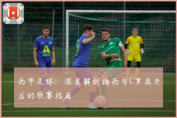 西甲足球:深度解析梅西与C罗离开后的联赛格局