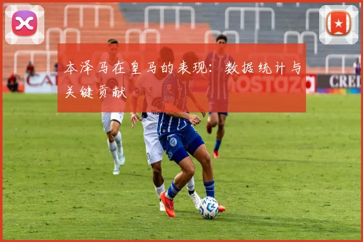 本泽马在皇马的表现：数据统计与关键贡献