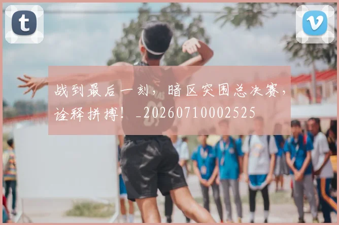 战到最后一刻，暗区突围总决赛，诠释拼搏！_20260710002525