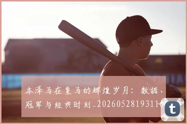 本泽马在皇马的辉煌岁月:数据、冠军与经典时刻_20260528193116