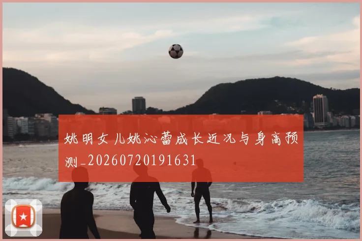 姚明女儿姚沁蕾成长近况与身高预测_20260720191631